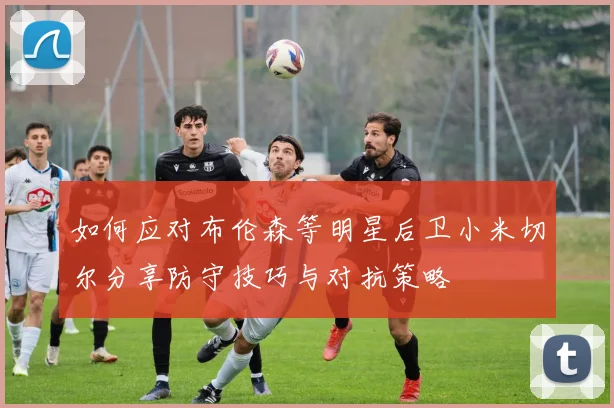 如何应对布伦森等明星后卫小米切尔分享防守技巧与对抗策略