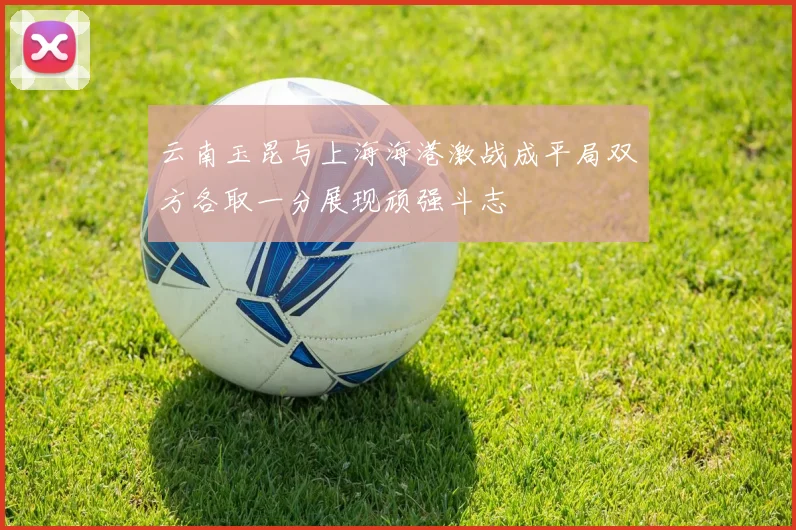 云南玉昆与上海海港激战成平局双方各取一分展现顽强斗志