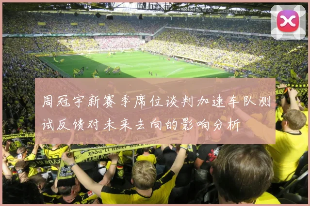周冠宇新赛季席位谈判加速车队测试反馈对未来去向的影响分析