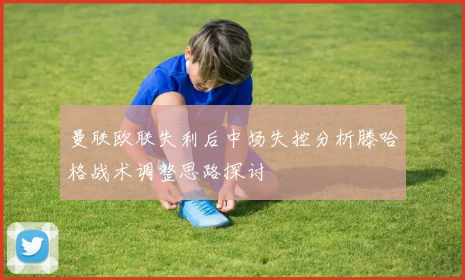 曼联欧联失利后中场失控分析滕哈格战术调整思路探讨