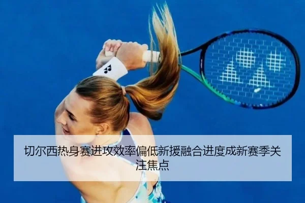 切尔西热身赛进攻效率偏低新援融合进度成新赛季关注焦点