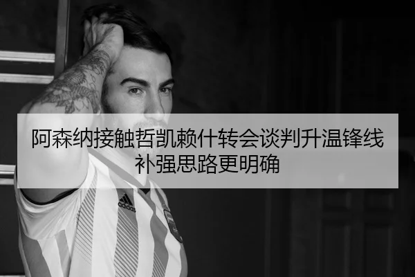 阿森纳接触哲凯赖什转会谈判升温锋线补强思路更明确