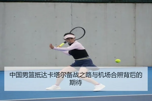 中国男篮抵达卡塔尔备战之路与机场合照背后的期待